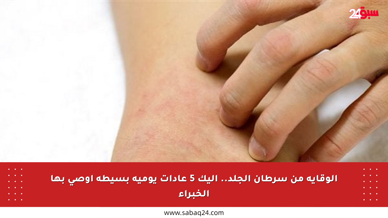 الوقاية من سرطان الجلد.. إليك 5 عادات يومية بسيطة أوصى بها الخبراء